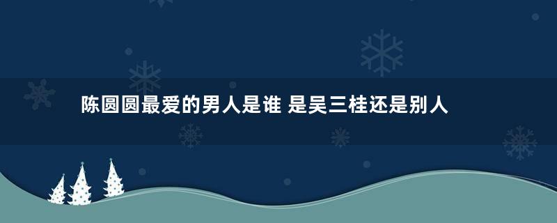 陈圆圆最爱的男人是谁 是吴三桂还是别人